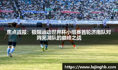 焦点战报：极限运动世界杯小组赛首轮济南队对阵芜湖队的巅峰之战
